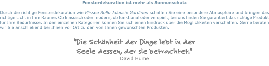 Fensterdekoration ist mehr als Sonnenschutz Durch die richtige Fensterdekoration wie Plissee Rollo Jalousie Gardinen schaffen Sie eine besondere Atmosphäre und bringen das richtige Licht in Ihre Räume. Ob klassisch oder modern, ob funktional oder verspielt, bei uns finden Sie garantiert das richtige Produkt für Ihre Bedürfnisse. In den einzelnen Kategorien können Sie sich einen Eindruck über die Möglichkeiten verschaffen. Gerne beraten wir Sie anschließend bei Ihnen vor Ort zu den von Ihnen gewünschten Produkten. "Die Schönheit der Dinge lebt in der Seele dessen, der sie betrachtet." David Hume